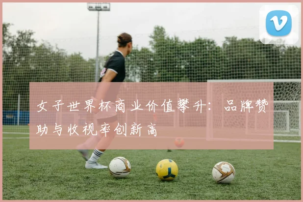 女子世界杯商业价值攀升：品牌赞助与收视率创新高