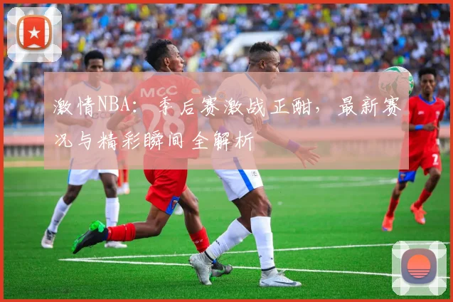 激情NBA：季后赛激战正酣，最新赛况与精彩瞬间全解析
