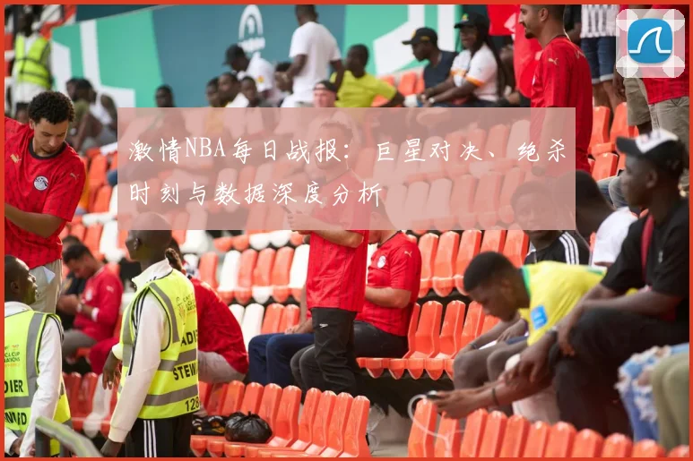 激情NBA每日战报：巨星对决、绝杀时刻与数据深度分析