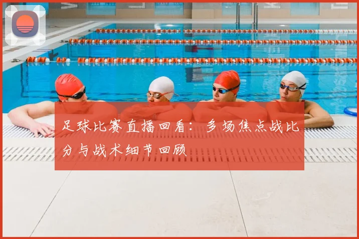 足球比赛直播回看：多场焦点战比分与战术细节回顾