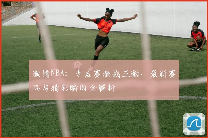 激情NBA：季后赛激战正酣，最新赛况与精彩瞬间全解析