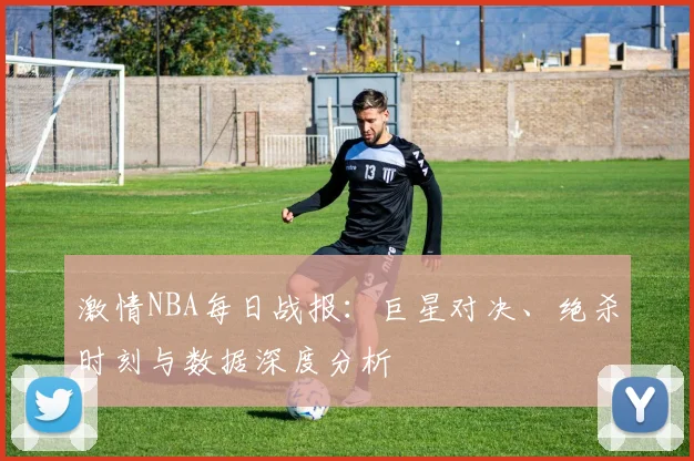 激情NBA每日战报：巨星对决、绝杀时刻与数据深度分析