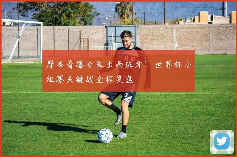 摩洛哥爆冷阻击西班牙！世界杯小组赛关键战全程复盘