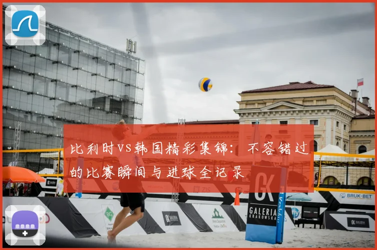 比利时vs韩国精彩集锦：不容错过的比赛瞬间与进球全记录