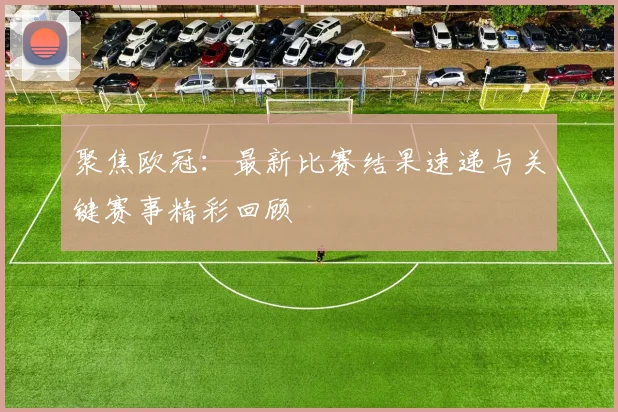 聚焦欧冠：最新比赛结果速递与关键赛事精彩回顾