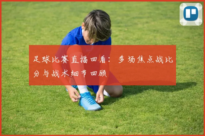 足球比赛直播回看：多场焦点战比分与战术细节回顾