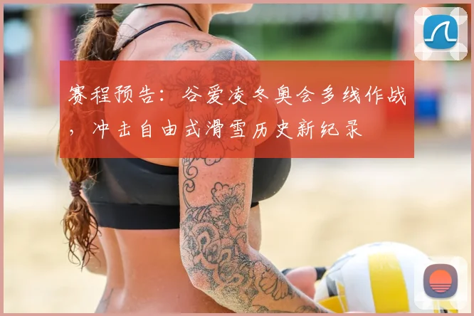 赛程预告：谷爱凌冬奥会多线作战，冲击自由式滑雪历史新纪录