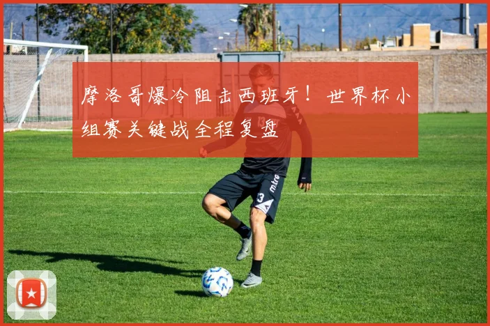 摩洛哥爆冷阻击西班牙！世界杯小组赛关键战全程复盘