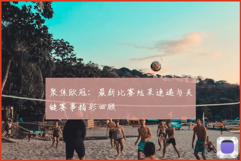 聚焦欧冠：最新比赛结果速递与关键赛事精彩回顾