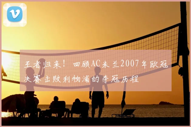 王者归来！回顾AC米兰2007年欧冠决赛击败利物浦的夺冠历程